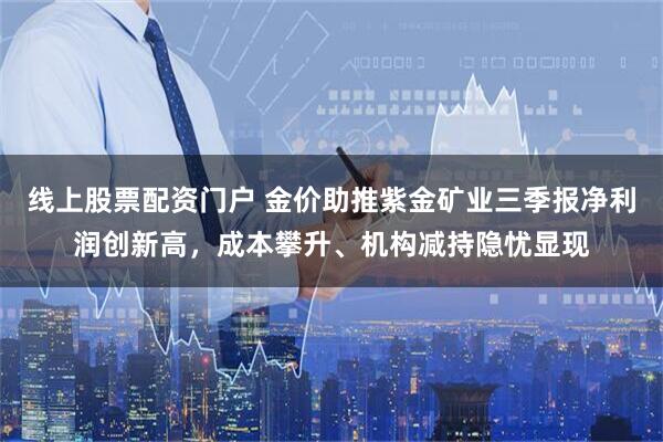 线上股票配资门户 金价助推紫金矿业三季报净利润创新高，成本攀升、机构减持隐忧显现