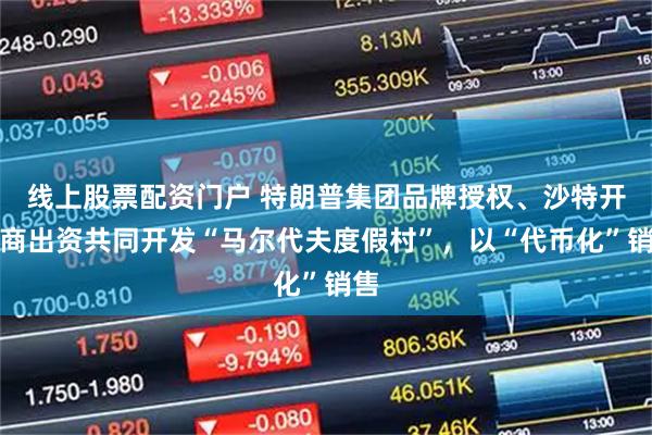 线上股票配资门户 特朗普集团品牌授权、沙特开发商出资共同开发“马尔代夫度假村”，以“代币化”销售