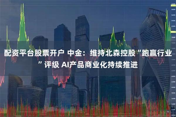 配资平台股票开户 中金：维持北森控股“跑赢行业”评级 AI产品商业化持续推进