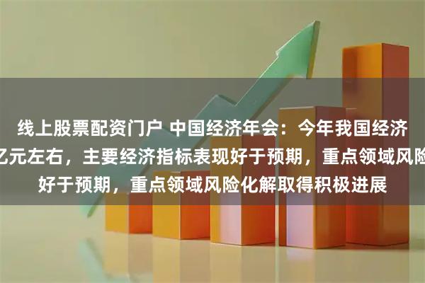线上股票配资门户 中国经济年会：今年我国经济总量预计达140万亿元左右，主要经济指标表现好于预期，重点领域风险化解取得积极进展